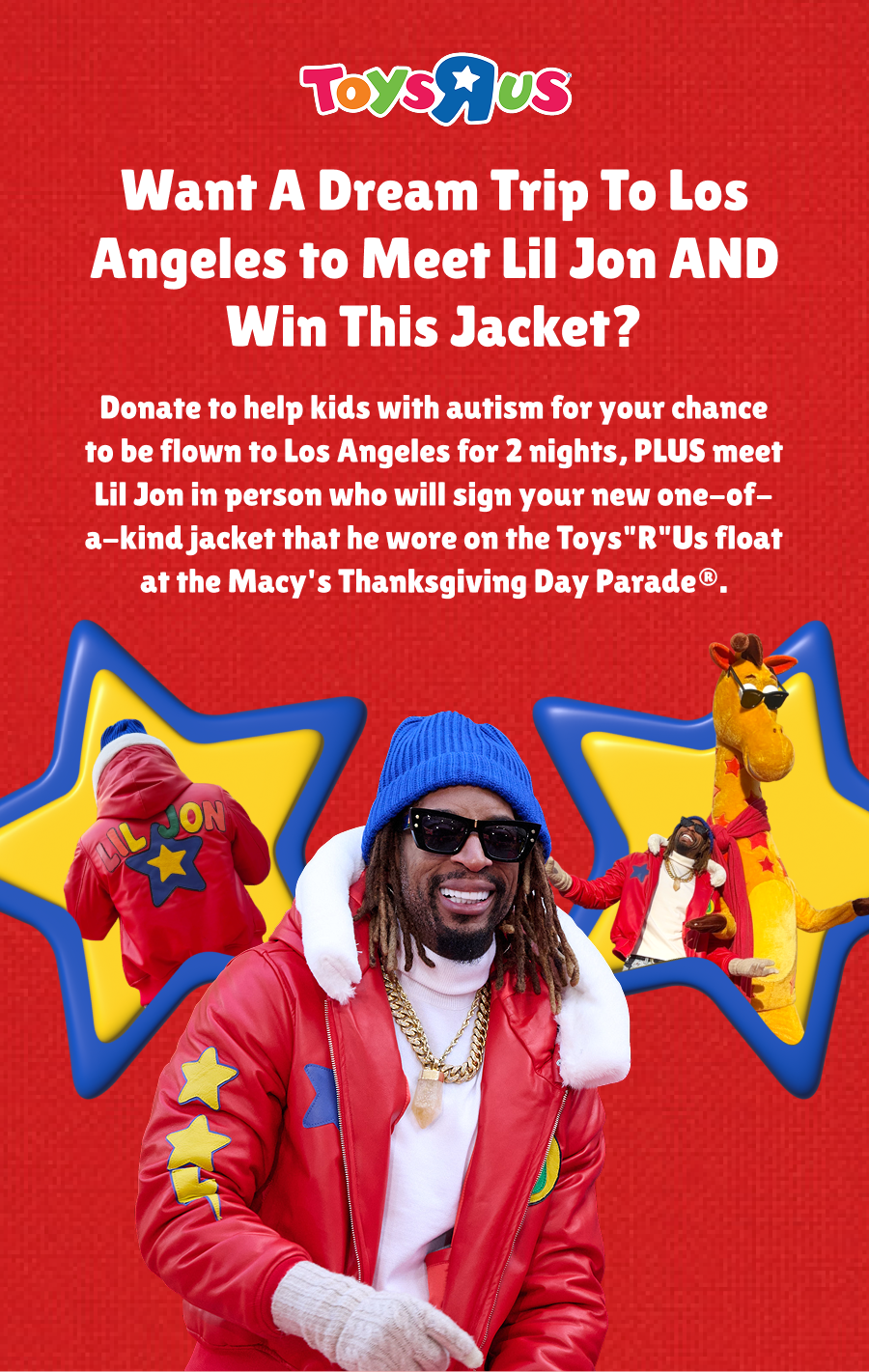 Want a dream trip to Los Angeles to meet Lil Jon and win this jacket? Donate to help kids with autism for your chance to be flown to Los Angeles for 2 nights, PLUS meet Lil Jon in person who will sign your new one-of-a-kind jacket that he wore on the Toys"R"Us float at the Macy's Thanksgiving Day Parade®.