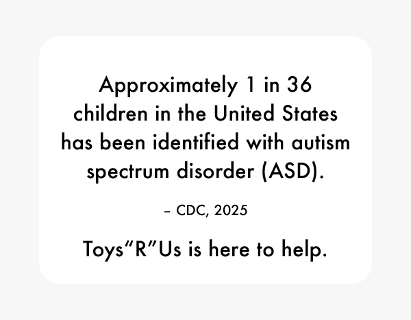 Approximately 1 in 36 children in the United States has been identified with autism spectrum disorder (ASD). -CDC, 2025. Toys“R"Us is here to help.