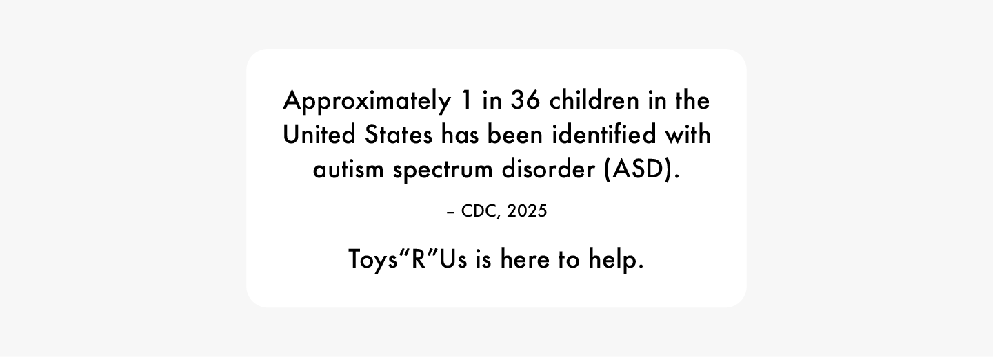 Approximately 1 in 36 children in the United States has been identified with autism spectrum disorder (ASD). -CDC, 2025. Toys“R"Us is here to help.
