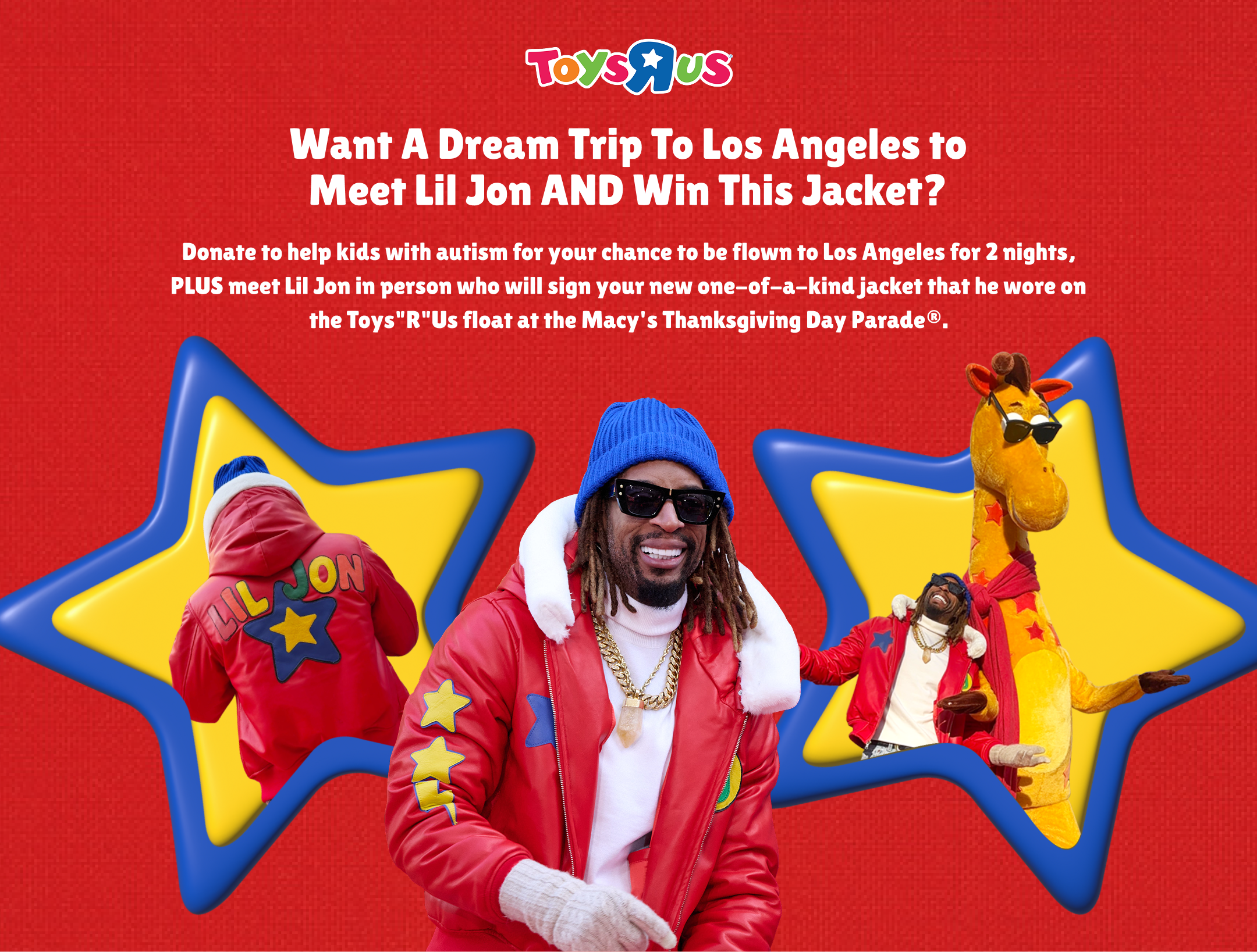Want a dream trip to Los Angeles to meet Lil Jon and win this jacket? Donate to help kids with autism for your chance to be flown to Los Angeles for 2 nights, PLUS meet Lil Jon in person who will sign your new one-of-a-kind jacket that he wore on the Toys"R"Us float at the Macy's Thanksgiving Day Parade®.