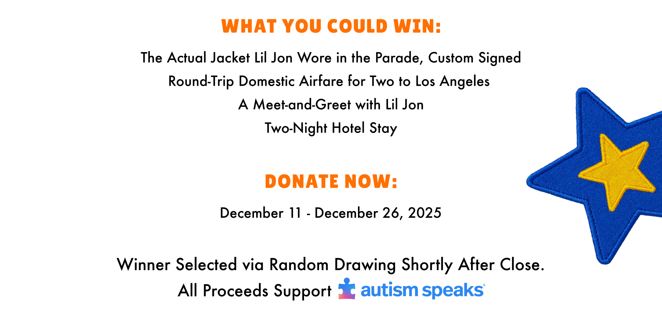 What you could win: The actual jacket lil jon wore in the parade, custom signed. Round-trip domestic airfare for two to los angeles. A meet and greet with lil jon. Two Night hotel stay. Donate Now: December 11 - December 26, 2025. Winner selected via random drawing shortly after close. All proceeds support autism speaks.
