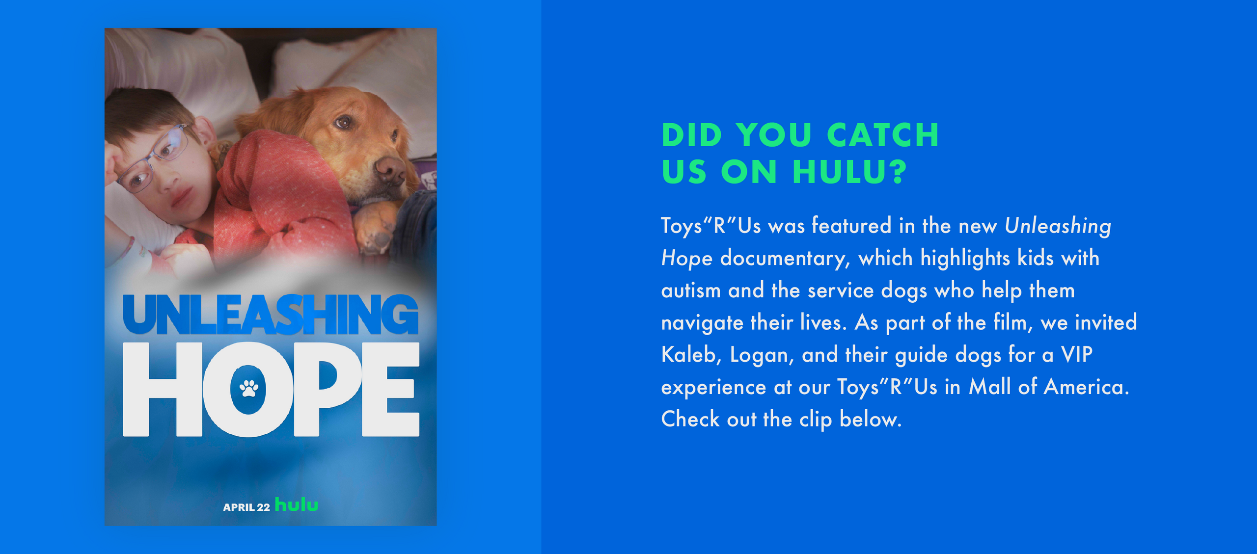 Did you catch us on hulu? Toys“R"Us was featured in the new Unleashing Hope documentary, which highlights kids with autism and the service dogs who help them navigate their lives. As part of the film, we invited Kaleb, Logan, and their guide dogs for a VIP experience at our Toys“R"Us in Mall of America. Check out the clip below.